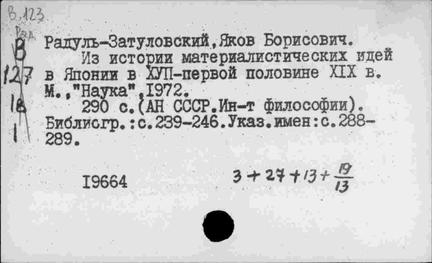 ﻿Радуль-Затуловский.Яков Борисович.
Из истории материалистических идей ? в Японии в ХУП-первой половине ИХ в.
М.,"Наука".1972.
290 с.(АН СССР.Ин-т философии). Библиогр.:с.239-246.Указ.имен:с.288-[ ■ 289.
19664
"Л